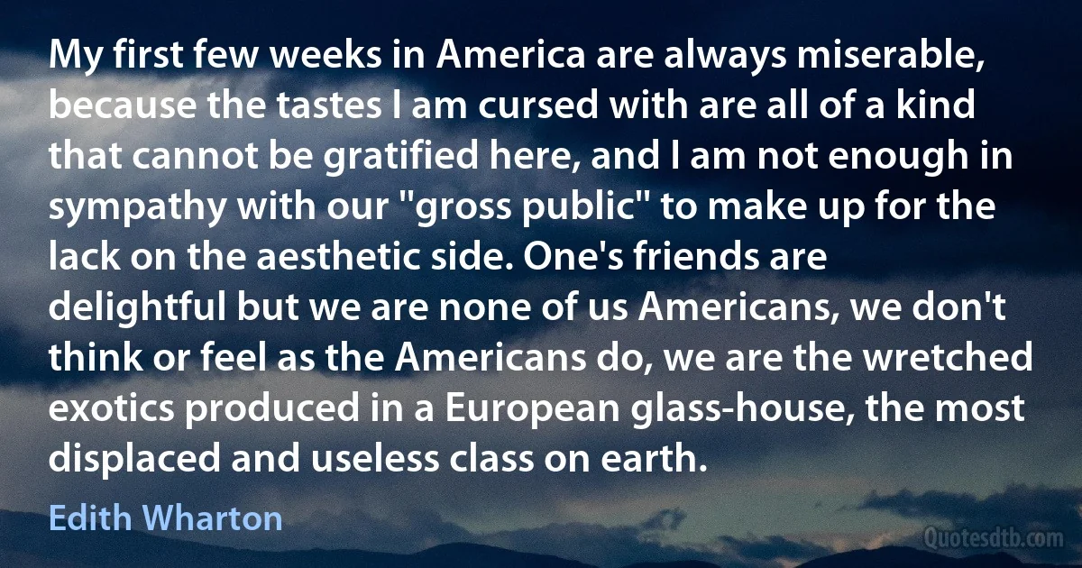 My first few weeks in America are always miserable, because the tastes I am cursed with are all of a kind that cannot be gratified here, and I am not enough in sympathy with our ''gross public'' to make up for the lack on the aesthetic side. One's friends are delightful but we are none of us Americans, we don't think or feel as the Americans do, we are the wretched exotics produced in a European glass-house, the most displaced and useless class on earth. (Edith Wharton)