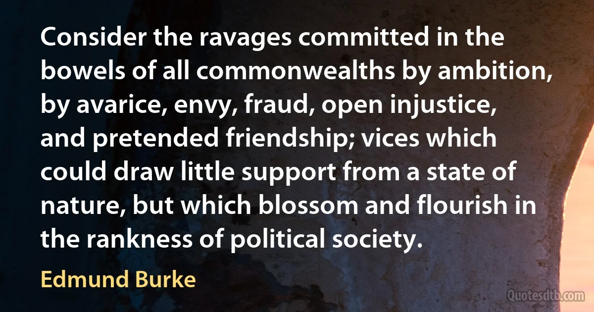 Consider the ravages committed in the bowels of all commonwealths by ambition, by avarice, envy, fraud, open injustice, and pretended friendship; vices which could draw little support from a state of nature, but which blossom and flourish in the rankness of political society. (Edmund Burke)