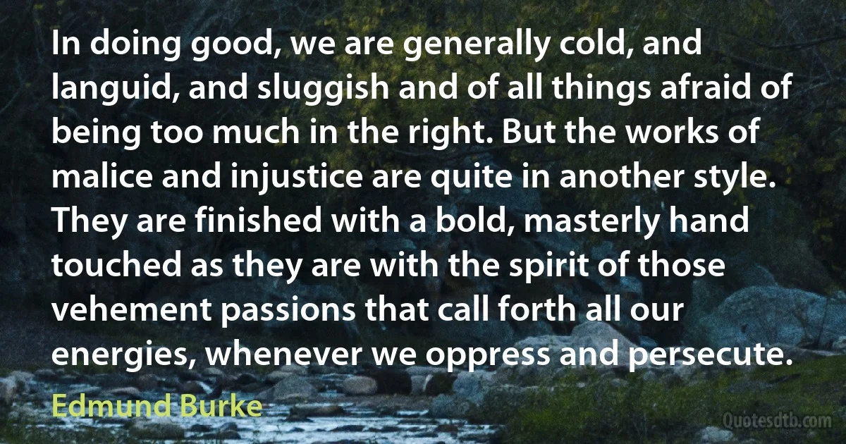 In doing good, we are generally cold, and languid, and sluggish and of all things afraid of being too much in the right. But the works of malice and injustice are quite in another style. They are finished with a bold, masterly hand touched as they are with the spirit of those vehement passions that call forth all our energies, whenever we oppress and persecute. (Edmund Burke)