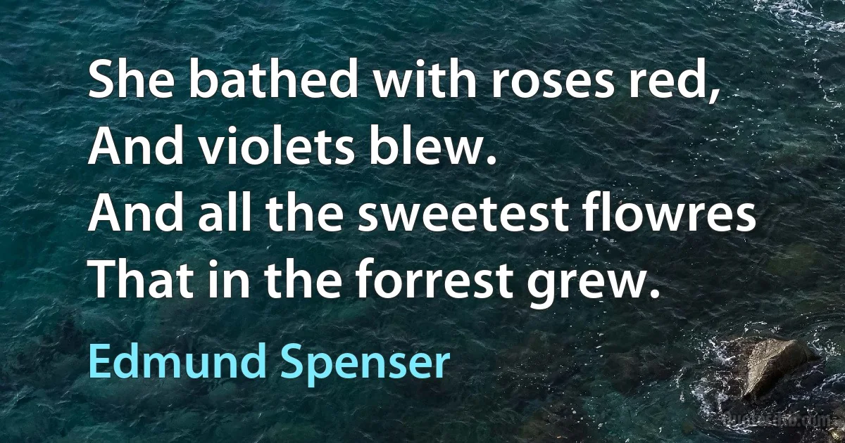 She bathed with roses red, 
And violets blew.
And all the sweetest flowres
That in the forrest grew. (Edmund Spenser)