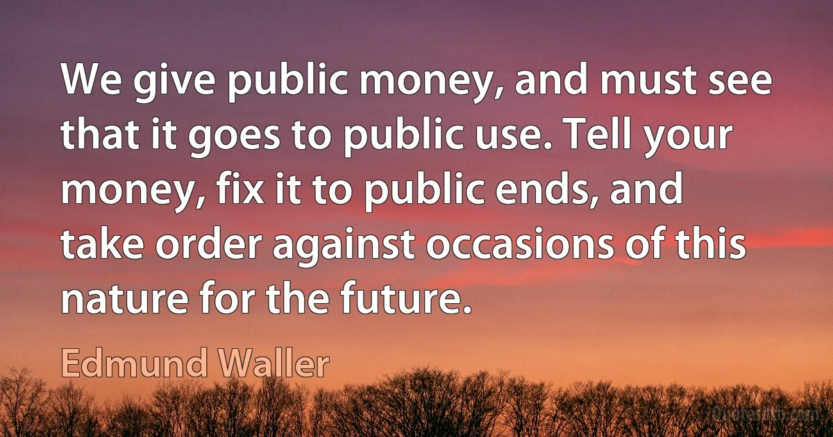 We give public money, and must see that it goes to public use. Tell your money, fix it to public ends, and take order against occasions of this nature for the future. (Edmund Waller)