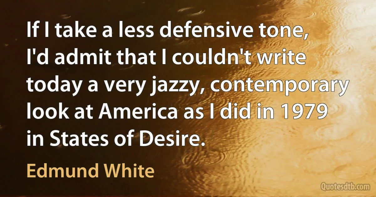 If I take a less defensive tone, I'd admit that I couldn't write today a very jazzy, contemporary look at America as I did in 1979 in States of Desire. (Edmund White)