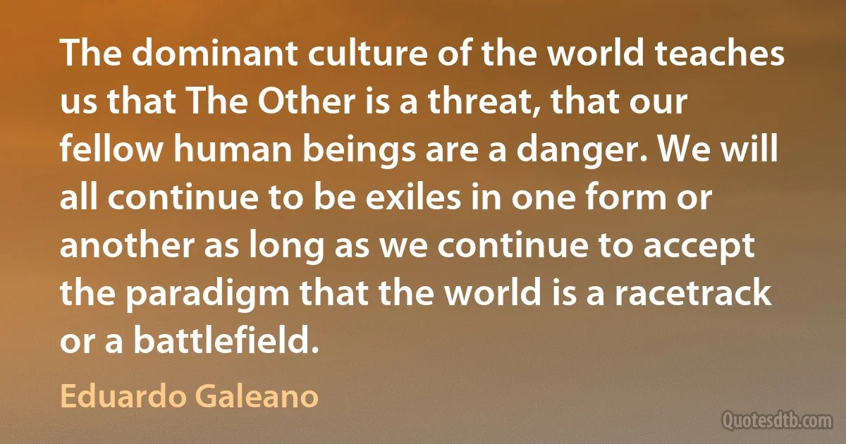 The dominant culture of the world teaches us that The Other is a threat, that our fellow human beings are a danger. We will all continue to be exiles in one form or another as long as we continue to accept the paradigm that the world is a racetrack or a battlefield. (Eduardo Galeano)