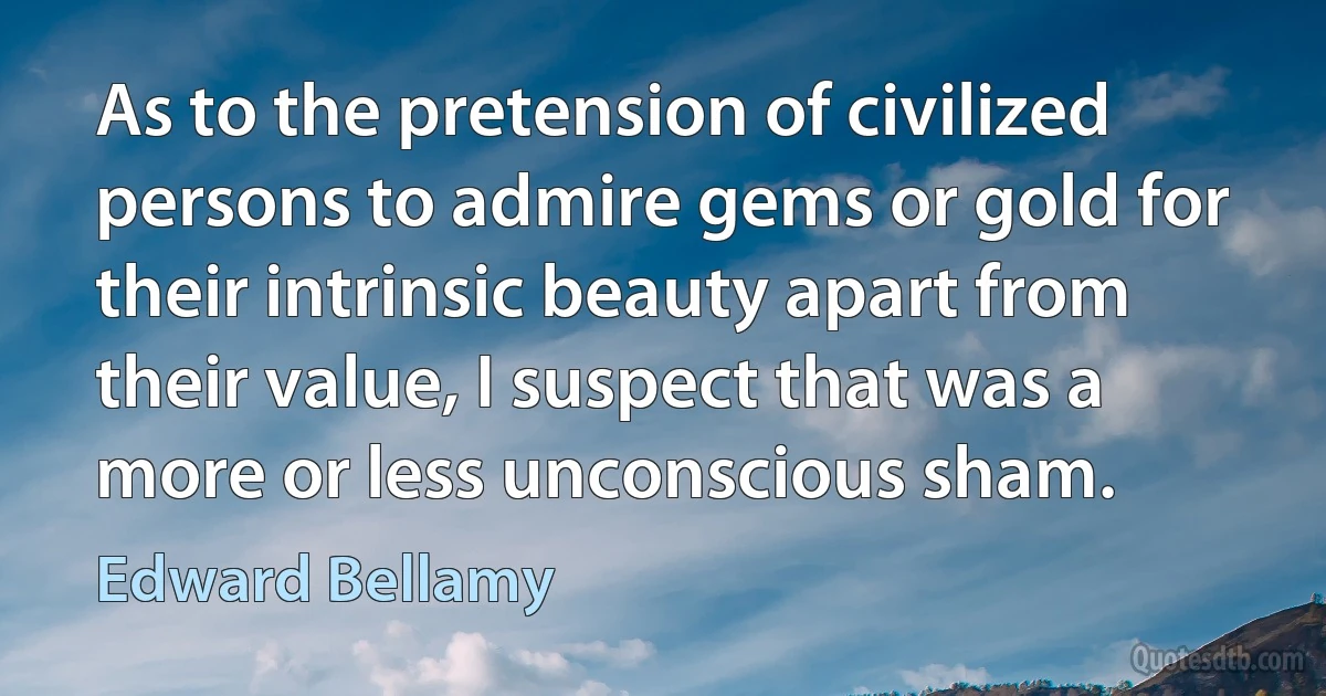 As to the pretension of civilized persons to admire gems or gold for their intrinsic beauty apart from their value, I suspect that was a more or less unconscious sham. (Edward Bellamy)