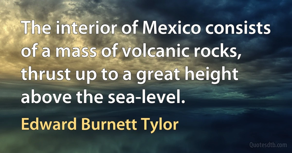 The interior of Mexico consists of a mass of volcanic rocks, thrust up to a great height above the sea-level. (Edward Burnett Tylor)