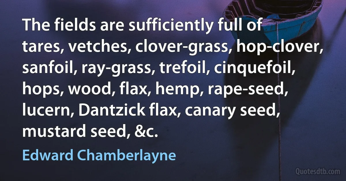 The fields are sufficiently full of tares, vetches, clover-grass, hop-clover, sanfoil, ray-grass, trefoil, cinquefoil, hops, wood, flax, hemp, rape-seed, lucern, Dantzick flax, canary seed, mustard seed, &c. (Edward Chamberlayne)