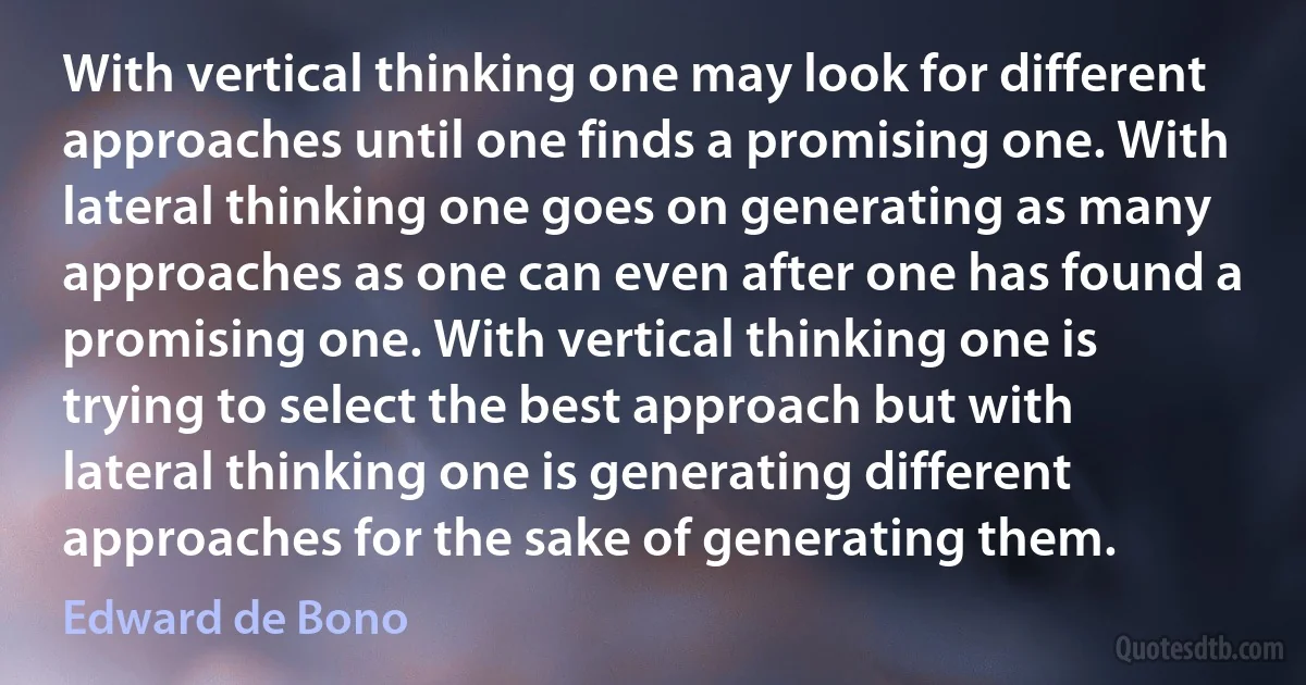 With vertical thinking one may look for different approaches until one finds a promising one. With lateral thinking one goes on generating as many approaches as one can even after one has found a promising one. With vertical thinking one is trying to select the best approach but with lateral thinking one is generating different approaches for the sake of generating them. (Edward de Bono)