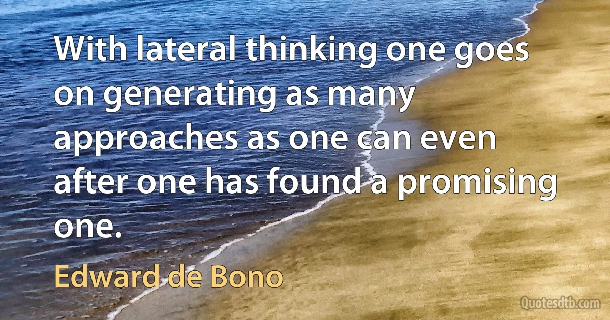 With lateral thinking one goes on generating as many approaches as one can even after one has found a promising one. (Edward de Bono)