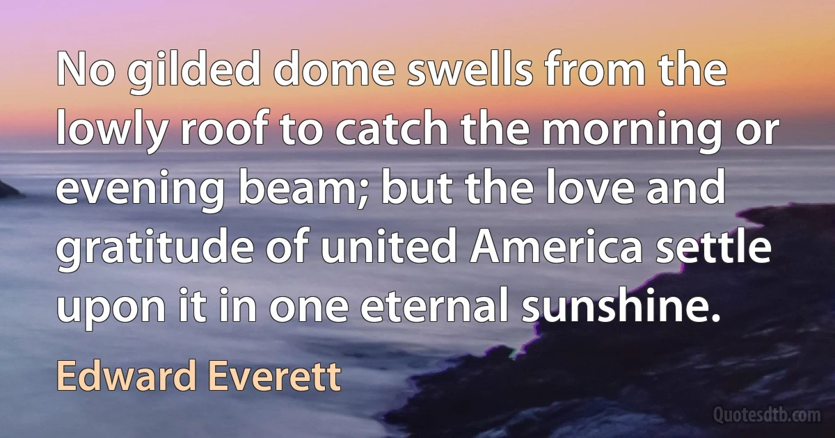 No gilded dome swells from the lowly roof to catch the morning or evening beam; but the love and gratitude of united America settle upon it in one eternal sunshine. (Edward Everett)