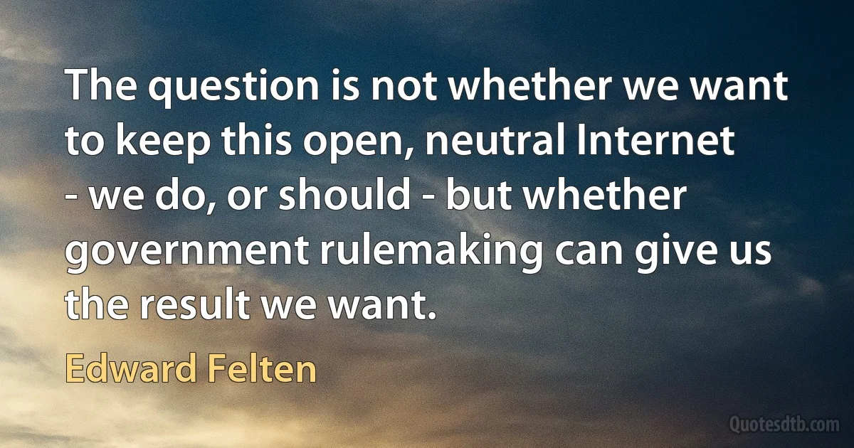 The question is not whether we want to keep this open, neutral Internet - we do, or should - but whether government rulemaking can give us the result we want. (Edward Felten)