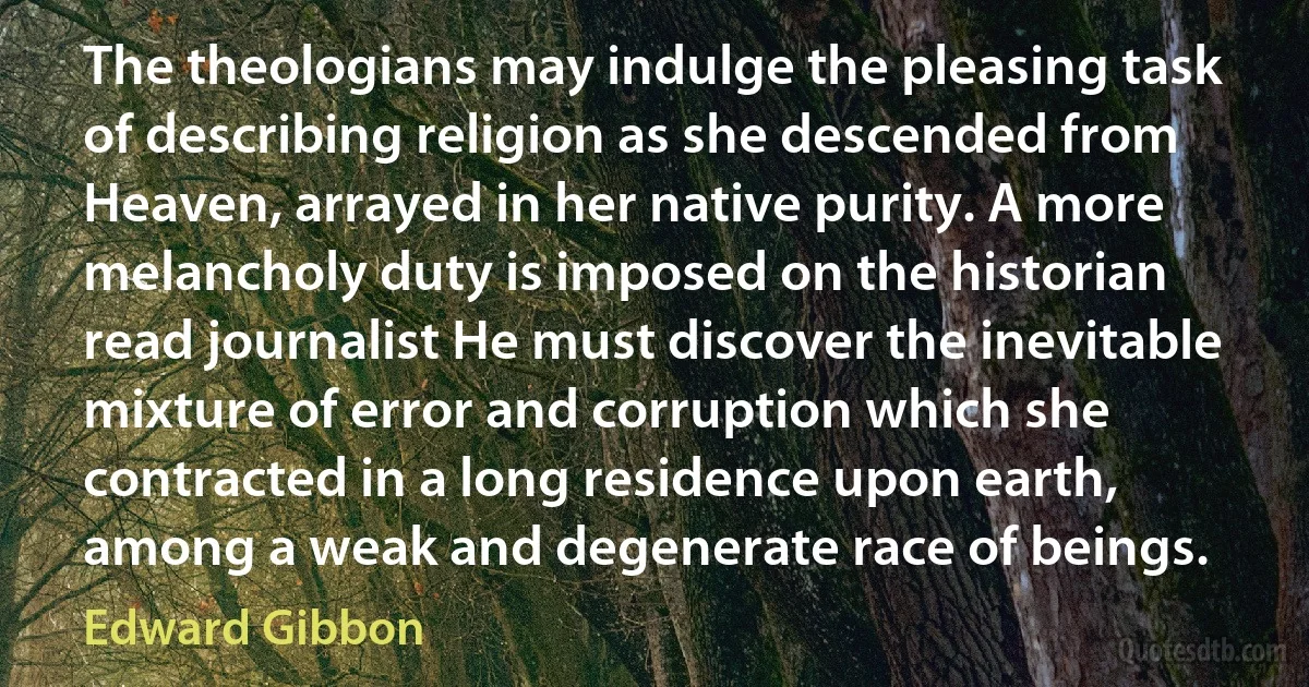 The theologians may indulge the pleasing task of describing religion as she descended from Heaven, arrayed in her native purity. A more melancholy duty is imposed on the historian read journalist He must discover the inevitable mixture of error and corruption which she contracted in a long residence upon earth, among a weak and degenerate race of beings. (Edward Gibbon)