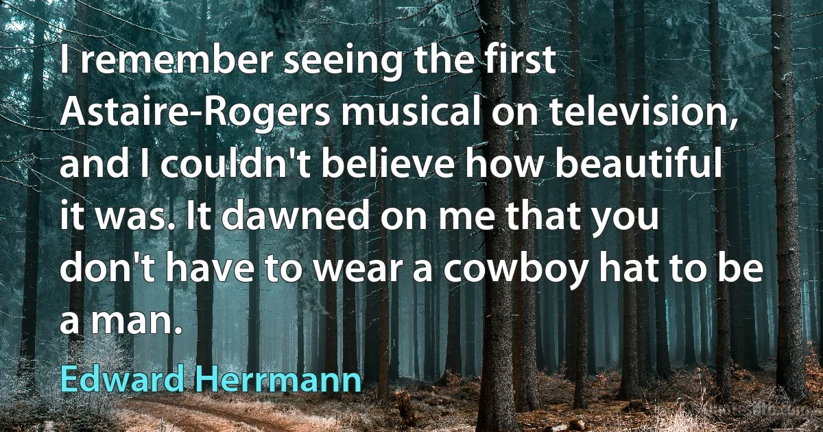 I remember seeing the first Astaire-Rogers musical on television, and I couldn't believe how beautiful it was. It dawned on me that you don't have to wear a cowboy hat to be a man. (Edward Herrmann)