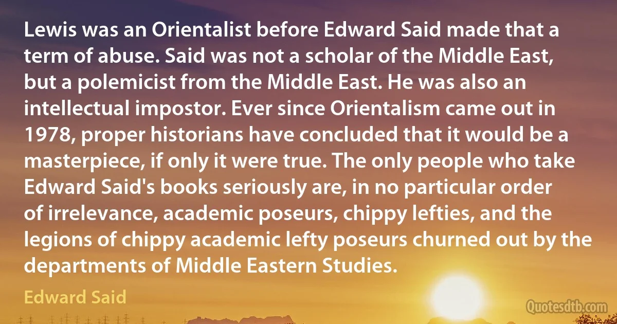 Lewis was an Orientalist before Edward Said made that a term of abuse. Said was not a scholar of the Middle East, but a polemicist from the Middle East. He was also an intellectual impostor. Ever since Orientalism came out in 1978, proper historians have concluded that it would be a masterpiece, if only it were true. The only people who take Edward Said's books seriously are, in no particular order of irrelevance, academic poseurs, chippy lefties, and the legions of chippy academic lefty poseurs churned out by the departments of Middle Eastern Studies. (Edward Said)