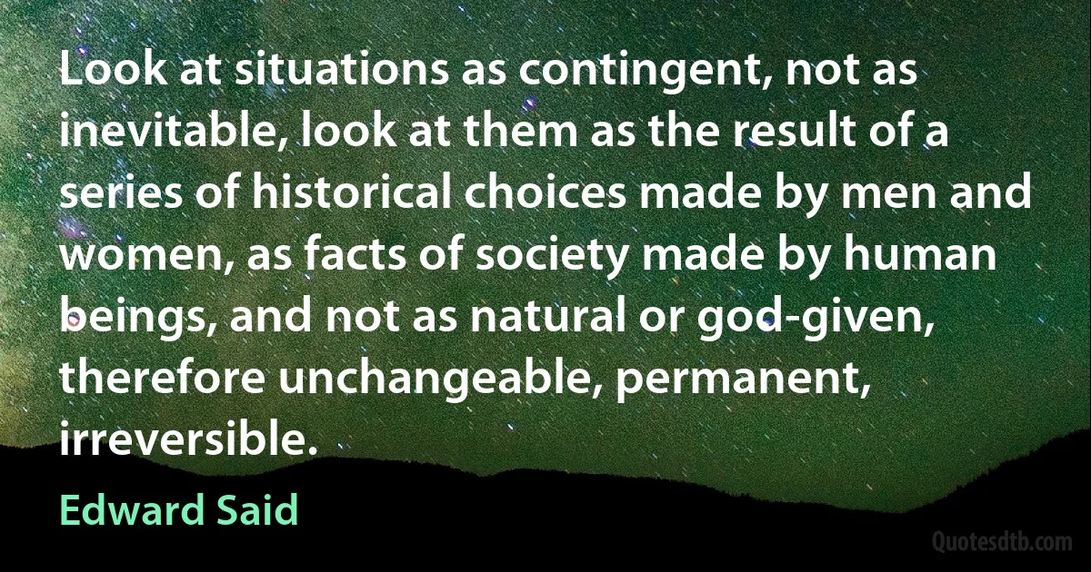 Look at situations as contingent, not as inevitable, look at them as the result of a series of historical choices made by men and women, as facts of society made by human beings, and not as natural or god-given, therefore unchangeable, permanent, irreversible. (Edward Said)