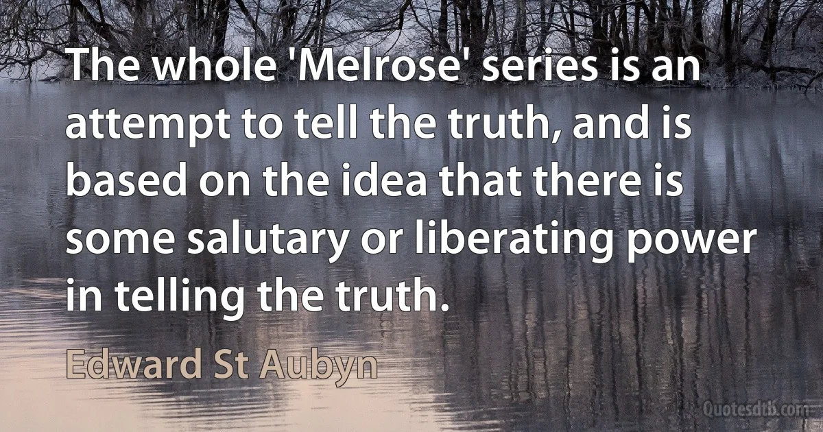 The whole 'Melrose' series is an attempt to tell the truth, and is based on the idea that there is some salutary or liberating power in telling the truth. (Edward St Aubyn)