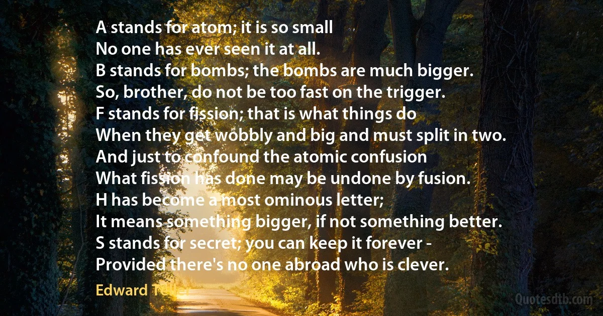 A stands for atom; it is so small
No one has ever seen it at all.
B stands for bombs; the bombs are much bigger.
So, brother, do not be too fast on the trigger.
F stands for fission; that is what things do
When they get wobbly and big and must split in two.
And just to confound the atomic confusion
What fission has done may be undone by fusion.
H has become a most ominous letter;
It means something bigger, if not something better.
S stands for secret; you can keep it forever -
Provided there's no one abroad who is clever. (Edward Teller)