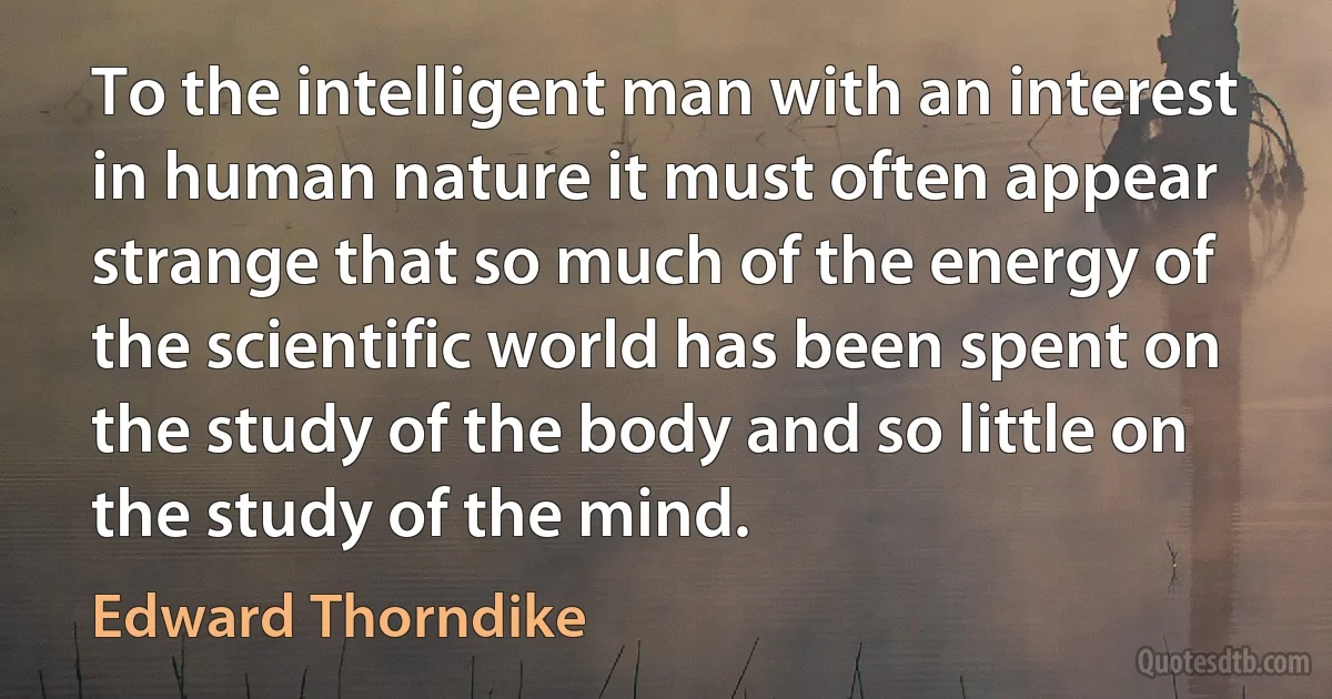 To the intelligent man with an interest in human nature it must often appear strange that so much of the energy of the scientific world has been spent on the study of the body and so little on the study of the mind. (Edward Thorndike)