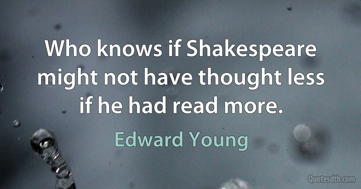 Who knows if Shakespeare might not have thought less if he had read more. (Edward Young)