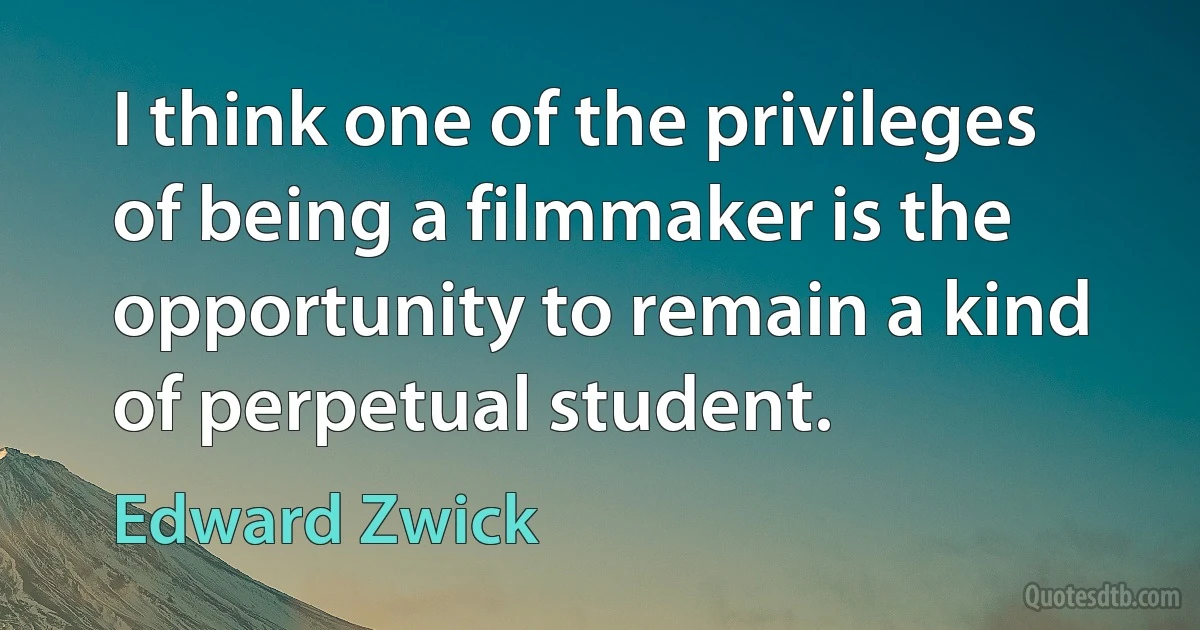 I think one of the privileges of being a filmmaker is the opportunity to remain a kind of perpetual student. (Edward Zwick)