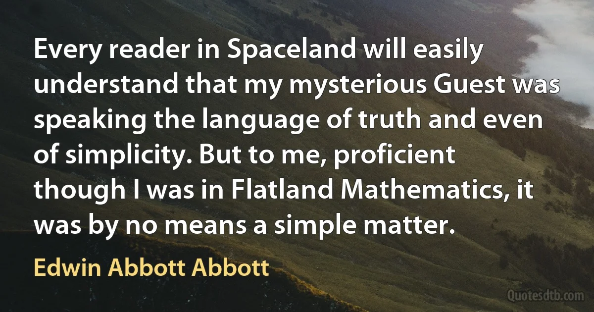 Every reader in Spaceland will easily understand that my mysterious Guest was speaking the language of truth and even of simplicity. But to me, proficient though I was in Flatland Mathematics, it was by no means a simple matter. (Edwin Abbott Abbott)