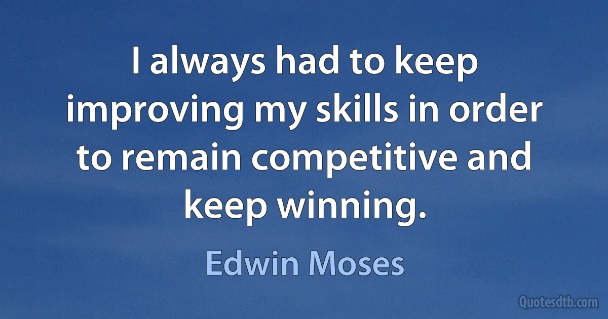 I always had to keep improving my skills in order to remain competitive and keep winning. (Edwin Moses)