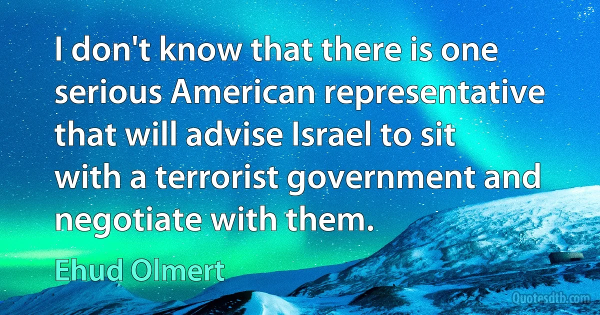 I don't know that there is one serious American representative that will advise Israel to sit with a terrorist government and negotiate with them. (Ehud Olmert)