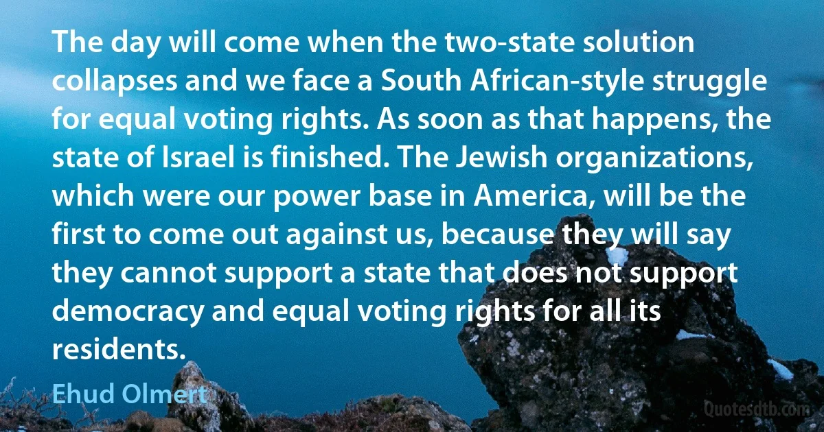 The day will come when the two-state solution collapses and we face a South African-style struggle for equal voting rights. As soon as that happens, the state of Israel is finished. The Jewish organizations, which were our power base in America, will be the first to come out against us, because they will say they cannot support a state that does not support democracy and equal voting rights for all its residents. (Ehud Olmert)