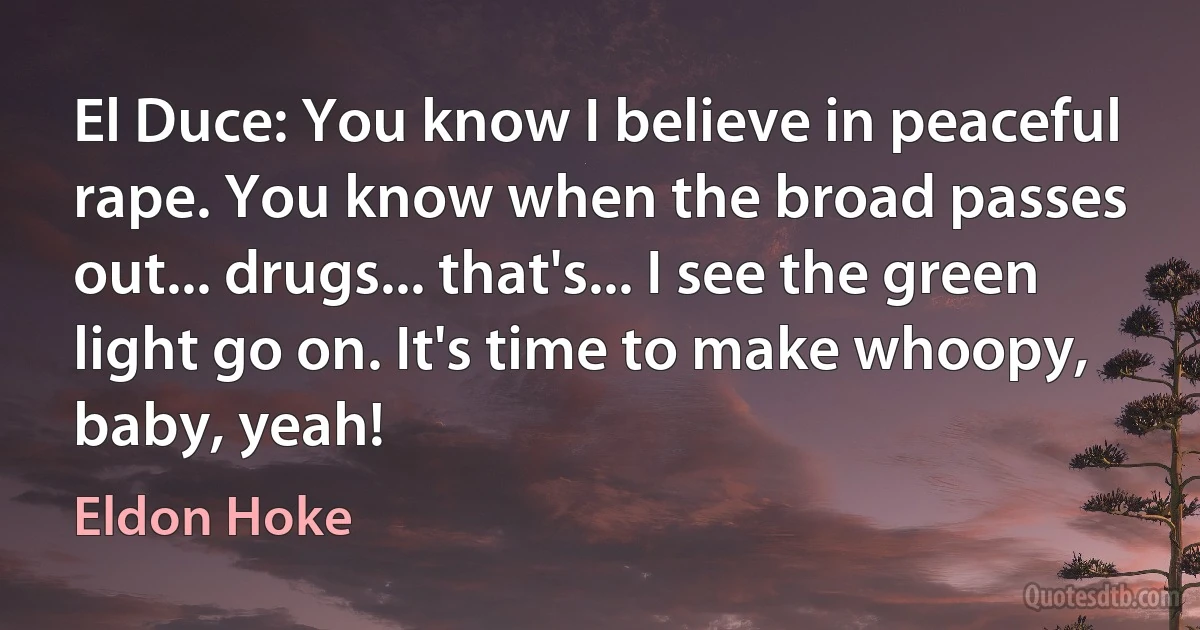 El Duce: You know I believe in peaceful rape. You know when the broad passes out... drugs... that's... I see the green light go on. It's time to make whoopy, baby, yeah! (Eldon Hoke)