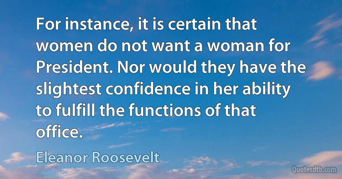 For instance, it is certain that women do not want a woman for President. Nor would they have the slightest confidence in her ability to fulfill the functions of that office. (Eleanor Roosevelt)