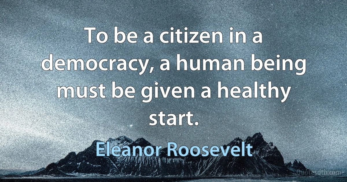 To be a citizen in a democracy, a human being must be given a healthy start. (Eleanor Roosevelt)