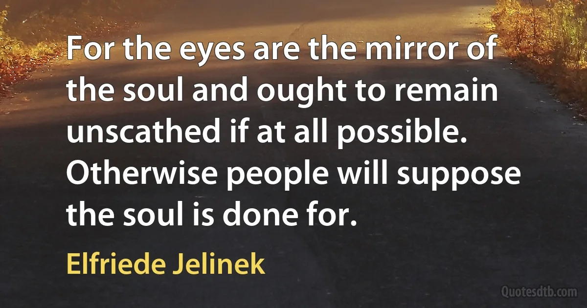 For the eyes are the mirror of the soul and ought to remain unscathed if at all possible. Otherwise people will suppose the soul is done for. (Elfriede Jelinek)