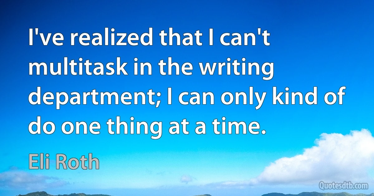 I've realized that I can't multitask in the writing department; I can only kind of do one thing at a time. (Eli Roth)