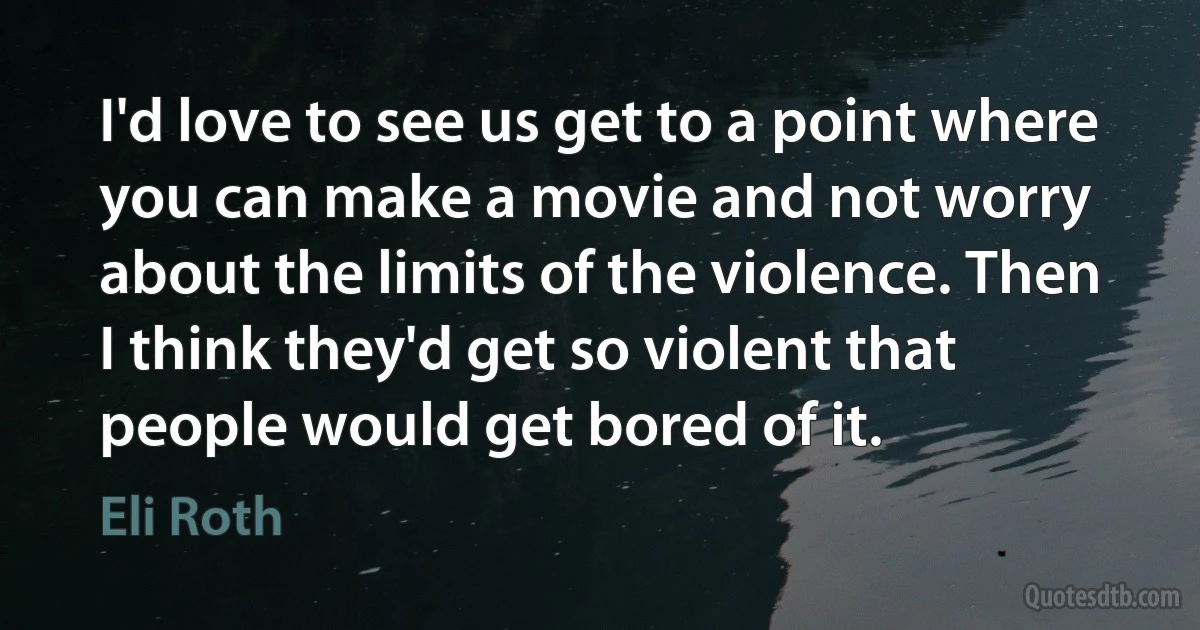 I'd love to see us get to a point where you can make a movie and not worry about the limits of the violence. Then I think they'd get so violent that people would get bored of it. (Eli Roth)