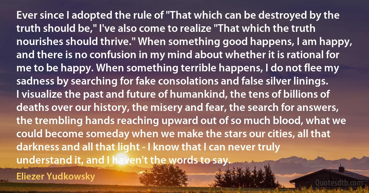 Ever since I adopted the rule of "That which can be destroyed by the truth should be," I've also come to realize "That which the truth nourishes should thrive." When something good happens, I am happy, and there is no confusion in my mind about whether it is rational for me to be happy. When something terrible happens, I do not flee my sadness by searching for fake consolations and false silver linings. I visualize the past and future of humankind, the tens of billions of deaths over our history, the misery and fear, the search for answers, the trembling hands reaching upward out of so much blood, what we could become someday when we make the stars our cities, all that darkness and all that light - I know that I can never truly understand it, and I haven't the words to say. (Eliezer Yudkowsky)