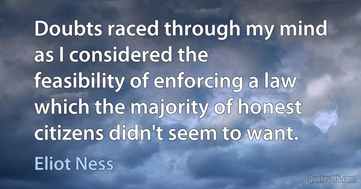 Doubts raced through my mind as I considered the feasibility of enforcing a law which the majority of honest citizens didn't seem to want. (Eliot Ness)