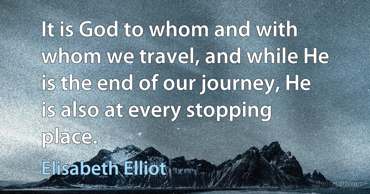 It is God to whom and with whom we travel, and while He is the end of our journey, He is also at every stopping place. (Elisabeth Elliot)