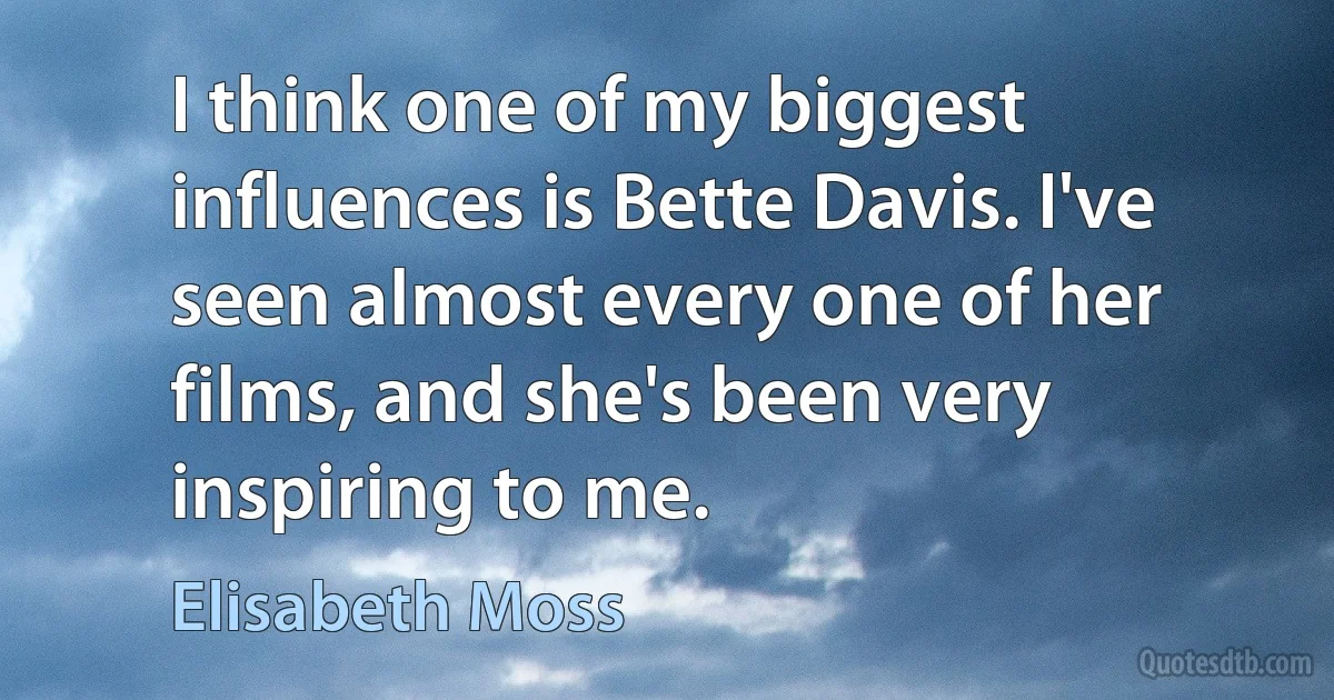 I think one of my biggest influences is Bette Davis. I've seen almost every one of her films, and she's been very inspiring to me. (Elisabeth Moss)