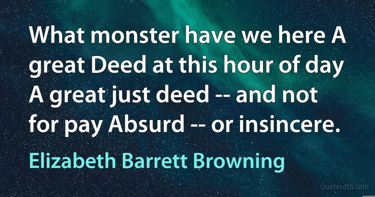 What monster have we here A great Deed at this hour of day A great just deed -- and not for pay Absurd -- or insincere. (Elizabeth Barrett Browning)