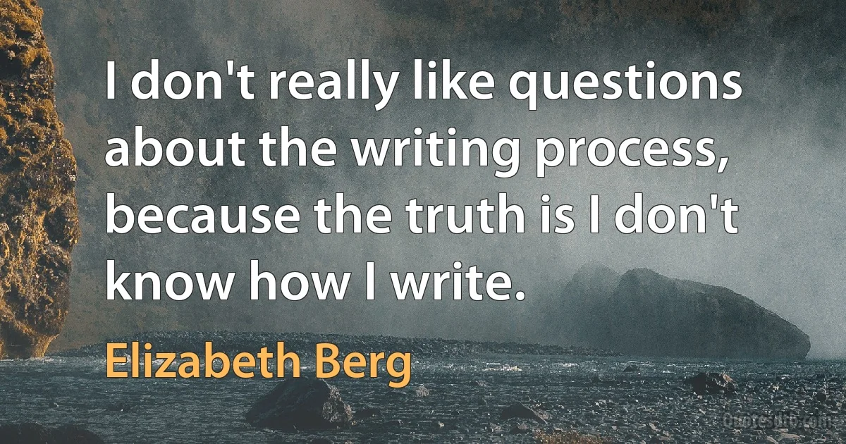 I don't really like questions about the writing process, because the truth is I don't know how I write. (Elizabeth Berg)