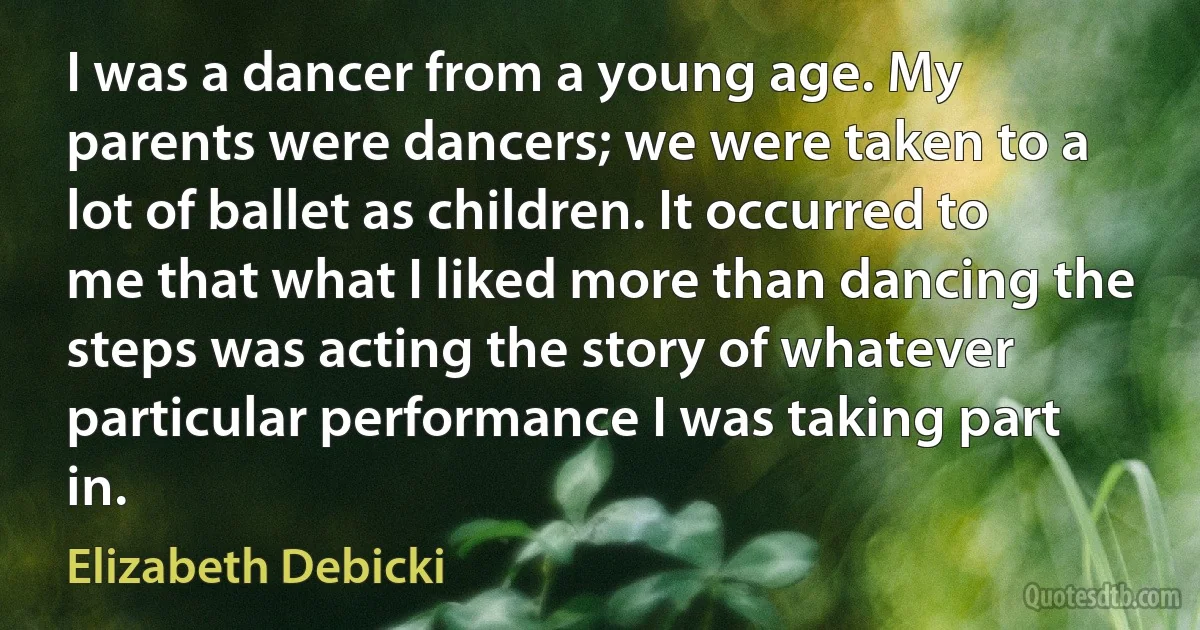 I was a dancer from a young age. My parents were dancers; we were taken to a lot of ballet as children. It occurred to me that what I liked more than dancing the steps was acting the story of whatever particular performance I was taking part in. (Elizabeth Debicki)