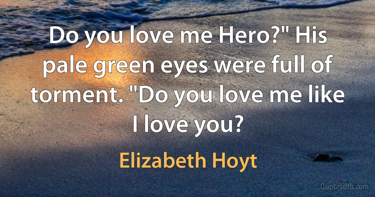 Do you love me Hero?" His pale green eyes were full of torment. "Do you love me like I love you? (Elizabeth Hoyt)