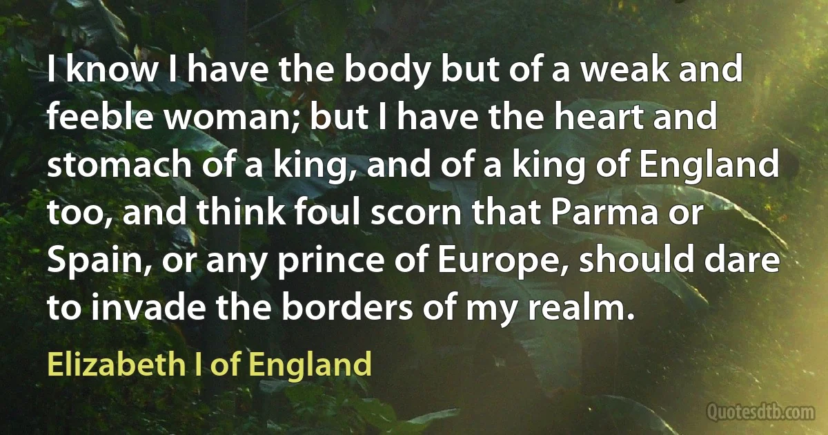 I know I have the body but of a weak and feeble woman; but I have the heart and stomach of a king, and of a king of England too, and think foul scorn that Parma or Spain, or any prince of Europe, should dare to invade the borders of my realm. (Elizabeth I of England)