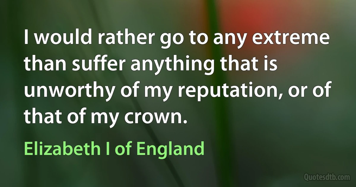 I would rather go to any extreme than suffer anything that is unworthy of my reputation, or of that of my crown. (Elizabeth I of England)