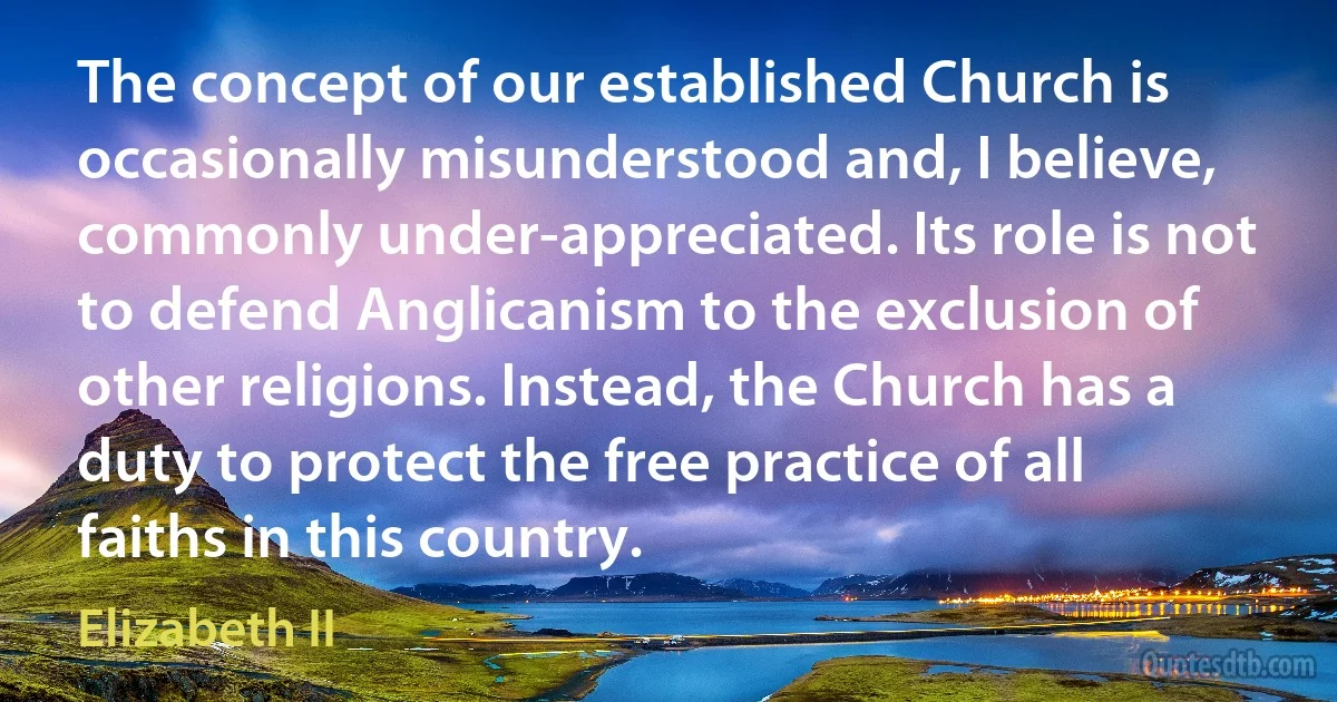 The concept of our established Church is occasionally misunderstood and, I believe, commonly under-appreciated. Its role is not to defend Anglicanism to the exclusion of other religions. Instead, the Church has a duty to protect the free practice of all faiths in this country. (Elizabeth II)