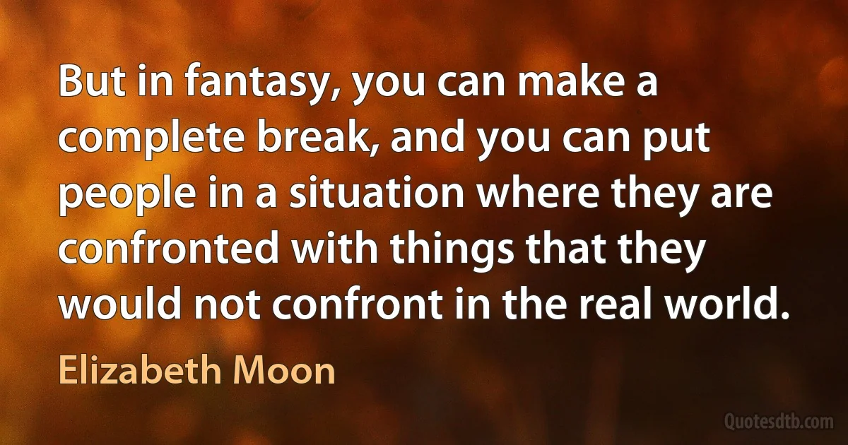 But in fantasy, you can make a complete break, and you can put people in a situation where they are confronted with things that they would not confront in the real world. (Elizabeth Moon)