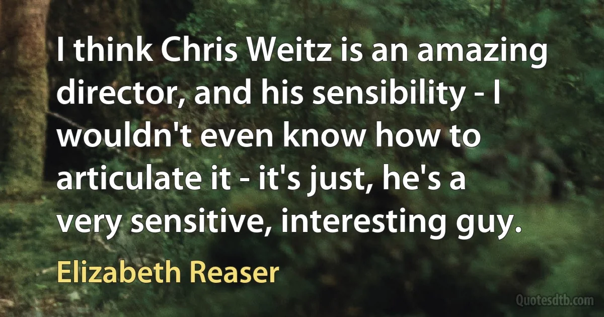 I think Chris Weitz is an amazing director, and his sensibility - I wouldn't even know how to articulate it - it's just, he's a very sensitive, interesting guy. (Elizabeth Reaser)