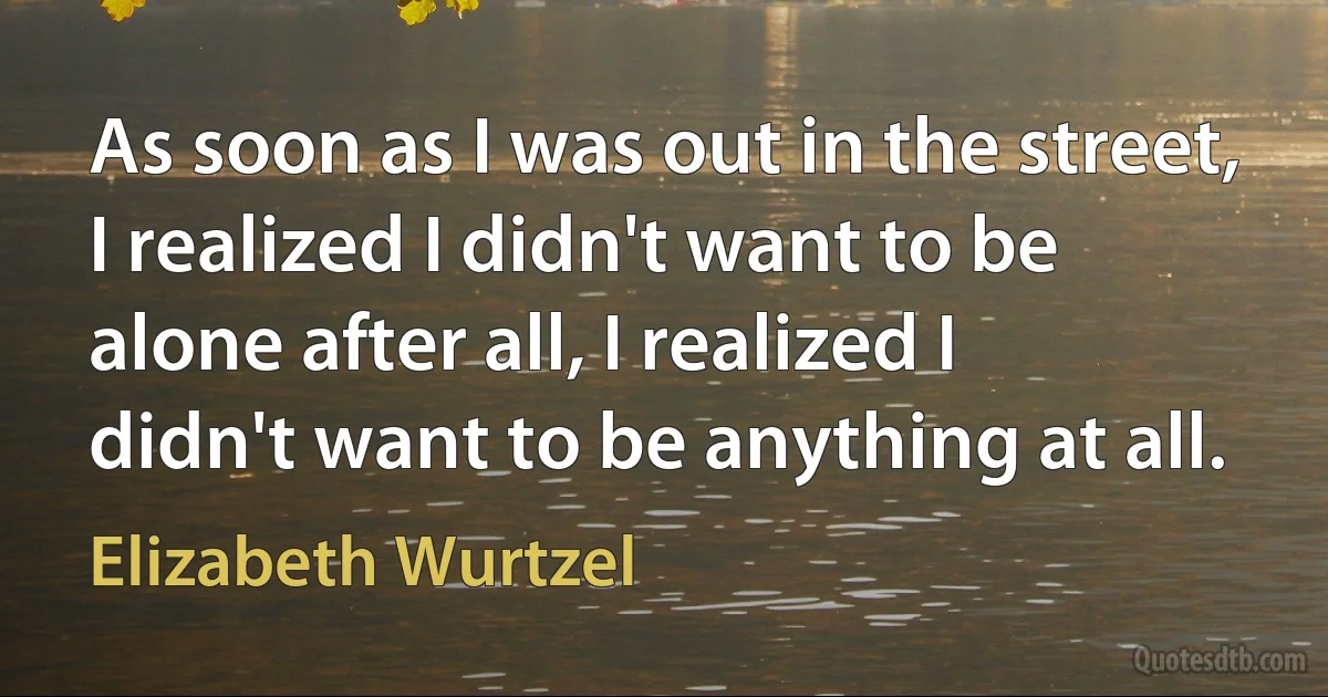 As soon as I was out in the street, I realized I didn't want to be alone after all, I realized I didn't want to be anything at all. (Elizabeth Wurtzel)