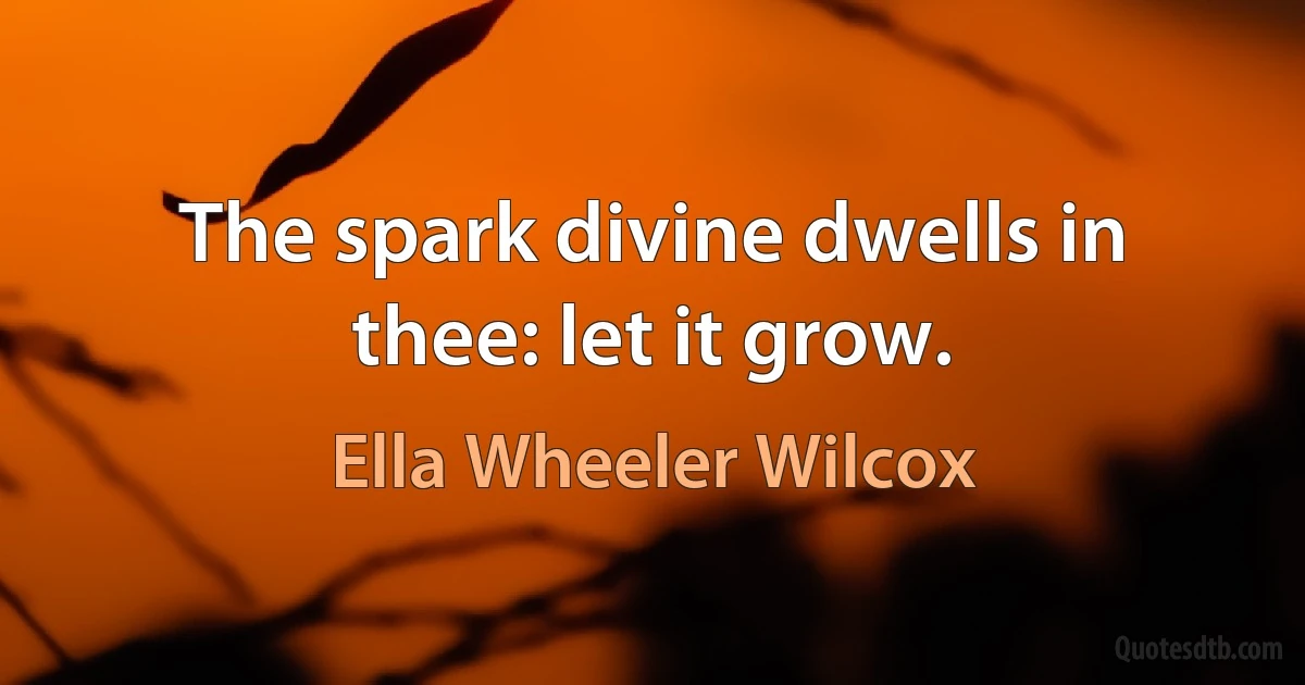 The spark divine dwells in thee: let it grow. (Ella Wheeler Wilcox)