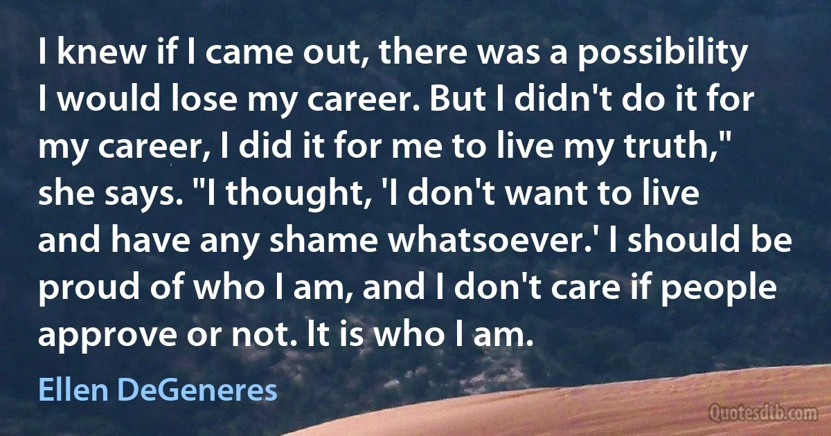 I knew if I came out, there was a possibility I would lose my career. But I didn't do it for my career, I did it for me to live my truth," she says. "I thought, 'I don't want to live and have any shame whatsoever.' I should be proud of who I am, and I don't care if people approve or not. It is who I am. (Ellen DeGeneres)