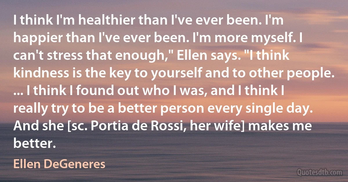 I think I'm healthier than I've ever been. I'm happier than I've ever been. I'm more myself. I can't stress that enough," Ellen says. "I think kindness is the key to yourself and to other people. ... I think I found out who I was, and I think I really try to be a better person every single day. And she [sc. Portia de Rossi, her wife] makes me better. (Ellen DeGeneres)